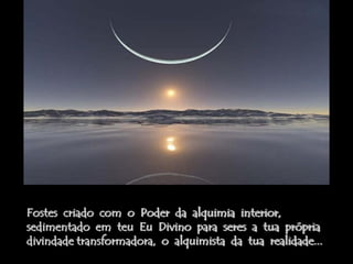 Fostes criado com o Poder da alquimia interior,
sedimentado em teu Eu Divino para seres a tua própria
divindade transformadora, o alquimista da tua realidade...
 