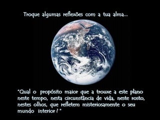 Troque algumas reflexões com a tua alma...




“Qual o propósito maior que a trouxe a este plano
neste tempo, nesta circunstância de vida, neste rosto,
nestes olhos, que refletem misteriosamente o seu
mundo interior ? “
 