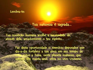 Lembra-te:



                 Tua natureza é sagrada...

Tua condição humana acolhe a necessidade de,
através dela, amadureceres o teu espírito...

      Faz desta oportunidade o exercício depurador que
      dia-a-dia fortalece a tua alma em seu tempo de
      viver sobre a Terra, neste planeta materno, que
      volvido em manta azul, vibra no vivo Universo.
 