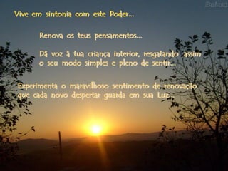 Vive em sintonia com este Poder...

       Renova os teus pensamentos...

       Dá voz à tua criança interior, resgatando assim
       o seu modo simples e pleno de sentir...


 Experimenta o maravilhoso sentimento de renovação
 que cada novo despertar guarda em sua Luz...
 