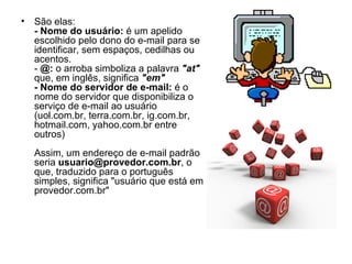 São elas: - Nome do usuário:  é um apelido escolhido pelo dono do e-mail para se identificar, sem espaços, cedilhas ou acentos. -  @:  o arroba simboliza a palavra  "at"  que, em inglês, significa  "em" - Nome do servidor de e-mail:  é o nome do servidor que disponibiliza o serviço de e-mail ao usuário (uol.com.br, terra.com.br, ig.com.br, hotmail.com, yahoo.com.br entre outros) Assim, um endereço de e-mail padrão seria  [email_address] , o que, traduzido para o português simples, significa "usuário que está em provedor.com.br" 