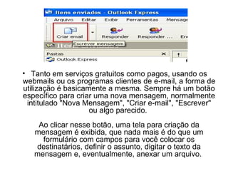 Tanto em serviços gratuitos como pagos, usando os webmails ou os programas clientes de e-mail, a forma de utilização é basicamente a mesma. Sempre há um botão específico para criar uma nova mensagem, normalmente intitulado "Nova Mensagem", "Criar e-mail", "Escrever" ou algo parecido.  Ao clicar nesse botão, uma tela para criação da mensagem é exibida, que nada mais é do que um formulário com campos para você colocar os destinatários, definir o assunto, digitar o texto da mensagem e, eventualmente, anexar um arquivo.  