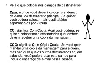 Veja o que colocar nos campos de destinatários: Para:  é onde você deverá colocar o endereço de e-mail do destinatário principal. Se quiser, você poderá colocar mais destinatários separando-os por vírgula. CC:  significa  C om  C ópia. Aqui você poderá, se quiser, colocar mais destinatários que também devem receber uma cópia da mensagem. CCO:  significa  C om  C ópia  O culta. Se você quer mandar uma cópia da mensagem para alguém, mas não quer que os outros destinatários fiquem sabendo, você poderá usar este campo para incluir o endereço de e-mail dessa pessoa. 