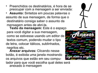 Preenchidos os destinatários, é hora de se preocupar com a mensagem a ser enviada: Assunto:  Sintetize em poucas palavras o assunto de sua mensagem, de forma que o destinatário consiga saber o assunto da mensagem antes de abri-la. Texto da mensagem:  Este é o espaço para você digitar a sua mensagem, como se estivesse usando um editor de textos comum, podendo mudar o tipo  de letra, colocar itálicos, sublinhados, negritos etc. Anexar arquivos:  Clicando nesse  botão, é exibida uma janela mostrando os arquivos que estão em seu compu-  tador para que você escolha qual deles será anexado à mensagem  