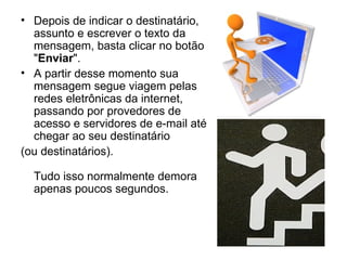 Depois de indicar o destinatário, assunto e escrever o texto da mensagem, basta clicar no botão " Enviar ".  A partir desse momento sua mensagem segue viagem pelas redes eletrônicas da internet, passando por provedores de acesso e servidores de e-mail até chegar ao seu destinatário  (ou destinatários).  Tudo isso normalmente demora apenas poucos segundos. 