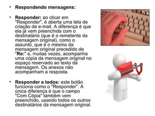 Respondendo mensagens: Responder:  ao clicar em "Responder", é aberta uma tela de criação de e-mail. A diferença é que ela já vem preenchida com o destinatário (que é o remetente da mensagem original), como o assunto, que é o mesmo da mensagem original precedido de " Re: " e, muitas vezes, acompanha uma cópia da mensagem original no espaço reservado ao texto da mensagem. Os anexos não acompanham a resposta. Responder a todos:  este botão funciona como o "Responder". A única diferença é que o campo "Com Cópia" também vem preenchido, usando todos os outros destinatários da mensagem original. 
