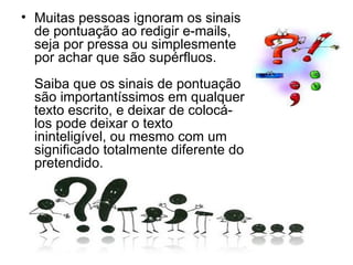 Muitas pessoas ignoram os sinais de pontuação ao redigir e-mails, seja por pressa ou simplesmente por achar que são supérfluos. Saiba que os sinais de pontuação são importantíssimos em qualquer texto escrito, e deixar de colocá-los pode deixar o texto ininteligível, ou mesmo com um significado totalmente diferente do pretendido. 
