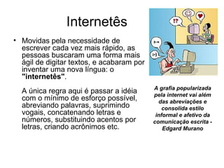 Internetês  Movidas pela necessidade de escrever cada vez mais rápido, as pessoas buscaram uma forma mais ágil de digitar textos, e acabaram por inventar uma nova língua: o  "internetês" .  A única regra aqui é passar a idéia com o mínimo de esforço possível, abreviando palavras, suprimindo vogais, concatenando letras e números, substituindo acentos por letras, criando acrônimos etc. A grafia popularizada pela internet vai além das abreviações e consolida estilo informal e afetivo da comunicação escrita - Edgard Murano 
