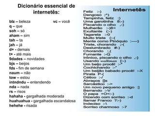 Dicionário essencial de internetês: blz –  beleza  vc –  você q –  que soh –  só aham –  sim tah –  ta jah –  já d+ -  demais t+ -  até mais 9dades –  novidades bjs –  beijos fds -  fim de semana naum –  não tow –  estou intndndu –  entendendo nda –  nada rs –  risos hahaha -  gargalhada moderada huahuahua -  gargalhada escandalosa hehehe -  risada 