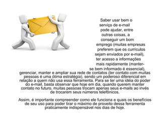 Saber usar bem o  serviço de e-mail  pode ajudar, entre  outras coisas, a  conseguir um bom emprego (muitas empresas  preferem que os currículos sejam enviados por e-mail),  ter acesso a informações  mais rapidamente (manter- se bem informado é essencial), gerenciar, manter e ampliar sua rede de contatos (ter contato com muitas pessoas é uma ótima estratégia), sendo um poderoso diferencial em relação a quem não usa essa ferramenta. Para se ter uma idéia do poder do e-mail, basta observar que hoje em dia, quando querem manter contato no futuro, muitas pessoas trocam apenas seus e-mails ao invés de trocarem seus números telefônicos. Assim, é importante compreender como ele funciona e quais os benefícios de seu uso para poder tirar o máximo de proveito dessa ferramenta praticamente indispensável nos dias de hoje. 