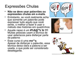 Expressões Chulas   Não se deve usar palavrões ou expressões chulas em e-mails .  Entretanto, se você realmente acha que somente um palavrão pode expressar tudo aquilo que você sente, o melhor a fazer é usar o método das histórias em quadrinhos: Aquele rapaz é um  #%$@*%¨& !!!! Muitas pessoas usam a técnica de usar asteriscos para disfarçar parte da palavra: Esse curso é uma  me**a . Apesar de disfarçar o palavrão, essa técnica deixa clara a palavra a ser usada, o que pode ser considerado deselegante. 