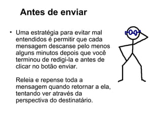 Antes de enviar Uma estratégia para evitar mal entendidos é permitir que cada mensagem descanse pelo menos alguns minutos depois que você terminou de redigi-la e antes de clicar no botão enviar. Releia e repense toda a mensagem quando retornar a ela, tentando ver através da perspectiva do destinatário. 