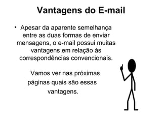 Vantagens do E-mail Apesar da aparente semelhança entre as duas formas de enviar mensagens, o e-mail possui muitas vantagens em relação às correspondências convencionais. Vamos ver nas próximas  páginas quais são essas  vantagens. 