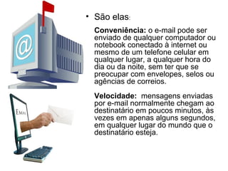 São elas : Conveniência:  o e-mail pode ser enviado de qualquer computador ou notebook conectado à internet ou mesmo de um telefone celular em qualquer lugar, a qualquer hora do dia ou da noite, sem ter que se preocupar com envelopes, selos ou agências de correios. Velocidade:  mensagens enviadas por e-mail normalmente chegam ao destinatário em poucos minutos, às vezes em apenas alguns segundos, em qualquer lugar do mundo que o destinatário esteja. 