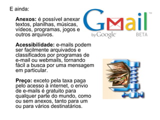 E   ainda: Anexos:  é possível anexar textos, planilhas, músicas, vídeos, programas, jogos e outros arquivos. Acessibilidade:  e-mails podem ser facilmente arquivados e classificados por programas de e-mail ou webmails, tornando fácil a busca por uma mensagem em particular. Preço:  exceto pela taxa paga pelo acesso à internet, o envio de e-mails é gratuito para qualquer parte do mundo, como ou sem anexos, tanto para um ou para vários destinatários. 