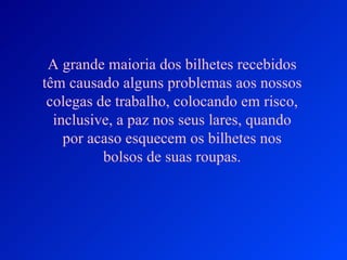 A grande maioria dos bilhetes recebidos
têm causado alguns problemas aos nossos
 colegas de trabalho, colocando em risco,
  inclusive, a paz nos seus lares, quando
    por acaso esquecem os bilhetes nos
          bolsos de suas roupas.
 