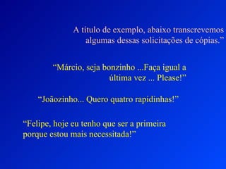 A título de exemplo, abaixo transcrevemos
                  algumas dessas solicitações de cópias.”


        “Márcio, seja bonzinho ...Faça igual a
                        última vez ... Please!”

    “Joãozinho... Quero quatro rapidinhas!”

“Felipe, hoje eu tenho que ser a primeira
porque estou mais necessitada!”
 