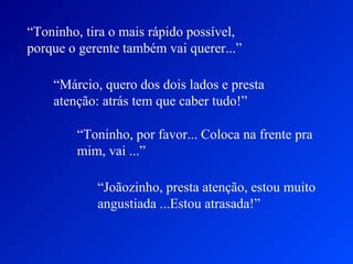 “Toninho, tira o mais rápido possível,
porque o gerente também vai querer...”

    “Márcio, quero dos dois lados e presta
    atenção: atrás tem que caber tudo!”

        “Toninho, por favor... Coloca na frente pra
        mim, vai ...”

            “Joãozinho, presta atenção, estou muito
            angustiada ...Estou atrasada!”
 