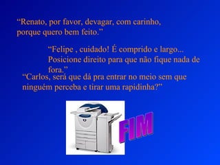 “Renato, por favor, devagar, com carinho,
porque quero bem feito.”

        “Felipe , cuidado! É comprido e largo...
        Posicione direito para que não fique nada de
        fora.”
 “Carlos, será que dá pra entrar no meio sem que
 ninguém perceba e tirar uma rapidinha?”
 