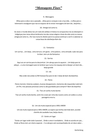 “Mensagens Fixes”

                                        9.- Mensagens

   Olhas para a vida e ves o passado... olhas para o coraçao e ves a tua vida... e olhas para o
 telemovel e vesalguem que nao se esquece de te enviar mensagens de bom dia...beijinhos....

                                   10.- Amigos tal como tu

As vezes o mundo deixa nos um rasto de solidao e tristeza no coraçao,leva nos ao desespero e
 indigniçao,mas nessa altura lembramo nos das coisas alegres e boas da vida como os nossos
amigos,tal como tu...Por isso nunca te afastes para k eu possa continuar a sorrir a saborear as
                              coisas boas da vida!beijox Bom dia



                                        11.- Fantastico

 Um sorriso ...Um beijo...Uma ternura..Um gesto...Uma palavra...Uma amizade..tudo isto para
                               te dizer..tem um dia fantastico

                                          12.- Sorriso

    Aqui vai um sorriso para te descontrair. Um abraço para te aquecer... Um beijo para te
adoçar....e uma mensagem para te lembrar que nunca me esqueço de te desejar um bom dia...
                                        beijo grande

                                            13.- ola

       Mas onde raio andas tu?Ah!!estasai.Éso para te dar 1 beijo de bom dia beijinhos

                                          14.- Flores

 Flores morrem, historias acabam, musicas desaparecem, memorias são esquecidas tudo tem
   um fim, mas pessoas preciosas como tu são guardadas para sempre!!! Bom dia beijinhos

                               15.- Tive um sonho muito bonito

  Tive um sonho muito bonito, senti-me a voar por cima das nuvens como um avião e a unica
                                     passageira eras tu.



                        16.- Um ola muito especial para o MEU AMOR

    Um ola muito especial para o MEU AMOR, so espero que tenhas dormido bem, acordei
                          cheinho de saudades tuas, beijos doces..

                                      17.- Existe um lugar

"Existe um lugar onde tudo é possivel... Onde o amor é verdadeiro... Onde se acorda em paz...
Onde as flores tem um cheiro especial... E os abraços vem acompanhados de um doce sabor...


                                                                                    Gorila Kong
 