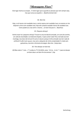 “Mensagens Fixes”
Este lugar chama-se coraçäo... É neste lugar que eu guardo as pessoas que nem sempre vejo,
                    mas que nunca as esqueCo !... Beijinho de bom dia !



                                             18.- Bom dia

Hoje, o sol nasceu com saudades tuas; o vento soprou com saudades tuas; os oceanos os rios
 beijaram a terra com saudades tuas; hoje até a propria saudade chorou de saudades tuas.
           Como poderia eu nao sentir o mesmo... um bom dia para ti... Beijinhoss

                                        19.- Pequeno almoço!

Venho trazer-te o pequeno almoço! Trouxe-te uma torrada de amizade, um sumo de carinho,
 um cafe de sinceridade e um bolo de simpatia.. É para comer tudo! Pois a torrada nao tem
manteiga, mas doce de ternura! O sumo é natural, porque minha amizade nao tem nada de
  artificial! O café é sem açucar, mas com o adoçante de minha simplicidade! E o bolo sem
               guloseimas, mas tem o fermento de alegria. Bom dia :-) beijo doce

                                    20.- Para desejar um bom dia

/))) Mas onde o" ) raio... ) * ( andas tu ?? (/ ))) Ahhh, estas ´ ('o') ai... é só (: * :) para te desejar
                         um bom diaa e um bom fim de semana ! :) bjs




                                                                                             Gorila Kong
 