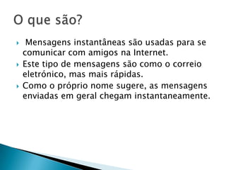  Mensagens instantâneas são usadas para se
comunicar com amigos na Internet.
 Este tipo de mensagens são como o correio
eletrónico, mas mais rápidas.
 Como o próprio nome sugere, as mensagens
enviadas em geral chegam instantaneamente.
 