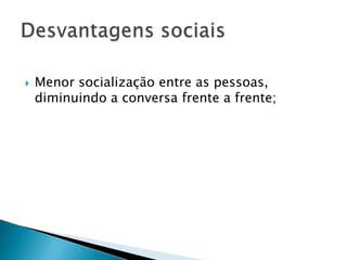  Menor socialização entre as pessoas,
diminuindo a conversa frente a frente;
 