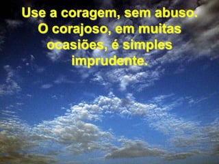 Use a coragem, sem abuso. O corajoso, em muitas ocasiões, é simples imprudente. 
