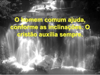 O homem comum ajuda, conforme as inclinações. O cristão auxilia sempre.