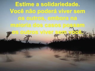 Estime a solidariedade. Você não poderá viver sem os outros, embora na maioria dos casos possam  os outros viver sem você.