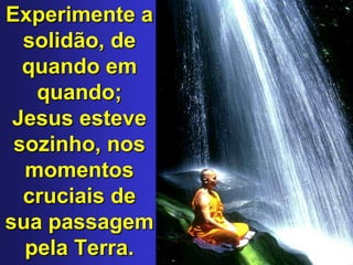 Experimente a solidão, de quando em quando; Jesus esteve sozinho, nos momentos cruciais de sua passagem pela Terra. 