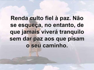 Renda culto fiel à paz. Não se esqueça, no entanto, de que jamais viverá tranquilo sem dar paz aos que pisam o seu caminho.