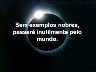 Sem exemplos nobres, passará inutilmente pelo mundo. 