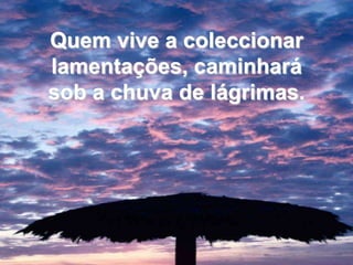 Quem vive a coleccionar lamentações, caminhará sob a chuva de lágrimas. 