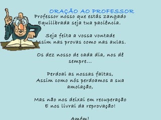 Professor nosso que estás zangado
Equilibrada seja tua paciência.
Seja feita a vossa vontade
Assim nas provas como nas aulas.
Os dez nosso de cada dia, nos dê
sempre...
Perdoai as nossas faltas,
Assim como nós perdoamos a sua
amolação,
Mas não nos deixai em recuperação
E nos livrai da reprovação!
ORAÇÃO AO PROFESSOR
 