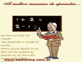 Que bom que esta tua
vocação
Tem despertado a vocação de
muitos.
Parece injusto desejar-te um
feliz dia dos professores,
Quando em seu dia-a-dia
Tantas dificuldades
 