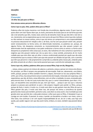 Editável e fotocopiável © Texto | Mensagens 9.o
ano
SOLUÇÕES
TEXTO A
[Transcrição]
«O olhar dos pais para os filhos»
Esta semana vamos percorrer diferentes olhares.
Como é que os pais, Vítor, podem olhar para os filhos?
Podemos olhar de muitas maneiras e em função das circunstâncias, algumas vezes. O que é que eu
quero dizer com isto? Quero dizer que, às vezes, precisamos de óculos para os ver da forma que eles
são e do tamanho que têm, muitas vezes vemo-los de tamanho maior do que eles têm e isto tem a
ver, claramente, com as expectativas que se criam acerca do que é ter filhos e como é que eles realizam
ou não realizam os nossos sonhos, como é que nós temos um compromisso e uma responsabilidade
no processo educacional em relação a eles e, de facto, isso faz com que possam existir viés, possam
existir enviesamentos na forma como, em determinado momentos, os podemos ver, porque, de
alguma forma, nós desejamos consciente ou inconscientemente que eles possam cumprir um
determinado nível de expectativas e isso pode condicionar a forma como os vemos e a forma como
desejamos ou projetamos neles coisas que, às vezes, não realizámos em nós e achamos e queremos e
exigimos que eles possam realizar por nós ou para nós e, nesse sentido, precisamos de ter muito
cuidado para que este olhar seja um olhar o menos condicionado possível por aquilo que são estes
enviesamentos que eu estava a referir para que eles possam ser olhados tal qual são, com o caminho
que têm que percorrer e não propriamente cumprindo ou andando pelos nossos pés, andando pelos
pés deles através de um olhar o mais isento possível para que o caminho de realização seja o deles.
Como é que nós, adultos, podemos olhar para os nossos filhos, hoje em dia, Margarida…
… estava, estava a pensar em mistura de sabores e, portanto, estava a pensar em mistura de olhares.
Em princípio, um filho é sempre uma perspetiva de eternização. Pode ser, obviamente, uma falácia,
enfim, porque, porque os filhos também morrem e, depois, eternizam-se nos seus próprios filhos e,
enfim, por aí fora, mas esta primeira coisa é a semente de eternização, misturada com esperança, com
expectativas, que são, de facto, coisas diferentes, com um olhar a realidade, às vezes, enviesado pelo,
pelo enorme amor. Eu não me custa muito dizer isto, que é, o amor é descendente, quer dizer, e há…
aqui, um bocadinho esta consciência de que, tem que haver, … porque é por isso que a natureza
prepara as pessoas para perderem os pais e não prepara ninguém para perder os filhos, porque,
porque de facto, é assim, é muito cru, é muito seco dizer os pais gostam mais dos filhos do que os
filhos gostam dos pais, é muito seco dizer isso, até porque nós temos a consciência do quanto
gostamos dos nossos pais também, portanto custa, custa dizer as coisas assim, mas é verdade que este
grande amor que permite dar a vida pode enviesar o olhar puro para os filhos. O desejável é que se
consiga ver com lucidez. O possível, às vezes, é perder um bocadinho a lucidez e ver maior, como o
Vítor dizia, mas continuar a ver com aquela responsabilidade de ser, de ser a rede, caso haja uma
queda, para poder segurar sem que doa assim tanto, embora, às vezes, também seja possível deixar
cair.
in https://www.tsf.pt/programa/pensamento-cruzado/emissao/o-olhar-dos-pais-para-os-filhos-
5785867.html (excerto até aos 03:48 min)
1. A; D; E.
2.
2.1 C; 2.2 A; 2.3 B.
 