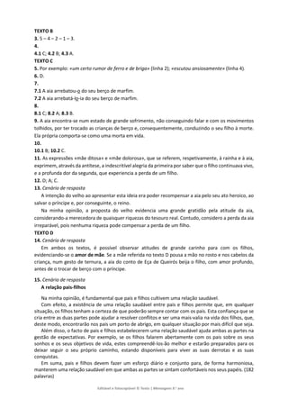 Editável e fotocopiável © Texto | Mensagens 9.o
ano
TEXTO B
3. 5 – 4 – 2 – 1 – 3.
4.
4.1 C; 4.2 B; 4.3 A.
TEXTO C
5. Por exemplo: «um certo rumor de ferro e de briga» (linha 2); «escutou ansiosamente» (linha 4).
6. D.
7.
7.1 A aia arrebatou-o do seu berço de marfim.
7.2 A aia arrebatá-lo-ia do seu berço de marfim.
8.
8.1 C; 8.2 A; 8.3 B.
9. A aia encontra-se num estado de grande sofrimento, não conseguindo falar e com os movimentos
tolhidos, por ter trocado as crianças de berço e, consequentemente, conduzindo o seu filho à morte.
Ela própria comporta-se como uma morta em vida.
10.
10.1 B; 10.2 C.
11. As expressões «mãe ditosa» e «mãe dolorosa», que se referem, respetivamente, à rainha e à aia,
exprimem, através da antítese, a indescritível alegria da primeira por saber que o filho continuava vivo,
e a profunda dor da segunda, que experiencia a perda de um filho.
12. D; A; C.
13. Cenário de resposta
A intenção do velho ao apresentar esta ideia era poder recompensar a aia pelo seu ato heroico, ao
salvar o príncipe e, por conseguinte, o reino.
Na minha opinião, a proposta do velho evidencia uma grande gratidão pela atitude da aia,
considerando-a merecedora de quaisquer riquezas do tesouro real. Contudo, considero a perda da aia
irreparável, pois nenhuma riqueza pode compensar a perda de um filho.
TEXTO D
14. Cenário de resposta
Em ambos os textos, é possível observar atitudes de grande carinho para com os filhos,
evidenciando-se o amor de mãe. Se a mãe referida no texto D pousa a mão no rosto e nos cabelos da
criança, num gesto de ternura, a aia do conto de Eça de Queirós beija o filho, com amor profundo,
antes de o trocar de berço com o príncipe.
15. Cenário de resposta
A relação pais-filhos
Na minha opinião, é fundamental que pais e filhos cultivem uma relação saudável.
Com efeito, a existência de uma relação saudável entre pais e filhos permite que, em qualquer
situação, os filhos tenham a certeza de que poderão sempre contar com os pais. Esta confiança que se
cria entre as duas partes pode ajudar a resolver conflitos e ser uma mais-valia na vida dos filhos, que,
deste modo, encontrarão nos pais um porto de abrigo, em qualquer situação por mais difícil que seja.
Além disso, o facto de pais e filhos estabelecerem uma relação saudável ajuda ambas as partes na
gestão de expectativas. Por exemplo, se os filhos falarem abertamente com os pais sobre os seus
sonhos e os seus objetivos de vida, estes compreendê-los-ão melhor e estarão preparados para os
deixar seguir o seu próprio caminho, estando disponíveis para viver as suas derrotas e as suas
conquistas.
Em suma, pais e filhos devem fazer um esforço diário e conjunto para, de forma harmoniosa,
manterem uma relação saudável em que ambas as partes se sintam confortáveis nos seus papéis. (182
palavras)
 