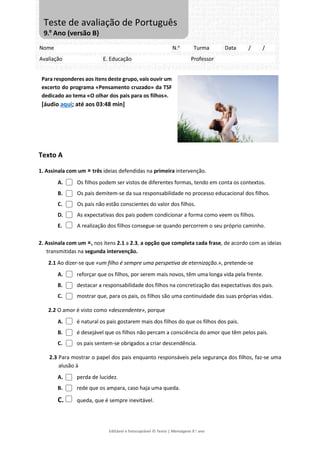 Editável e fotocopiável © Texto | Mensagens 9.o
ano
Para responderes aos itens deste grupo, vais ouvir um
excerto do programa «Pensamento cruzado» da TSF
dedicado ao tema «O olhar dos pais para os filhos».
[áudio aqui; até aos 03:48 min]
Texto A
1. Assinala com um  três ideias defendidas na primeira intervenção.
A. Os filhos podem ser vistos de diferentes formas, tendo em conta os contextos.
B. Os pais demitem-se da sua responsabilidade no processo educacional dos filhos.
C. Os pais não estão conscientes do valor dos filhos.
D. As expectativas dos pais podem condicionar a forma como veem os filhos.
E. A realização dos filhos consegue-se quando percorrem o seu próprio caminho.
2. Assinala com um , nos itens 2.1 a 2.3, a opção que completa cada frase, de acordo com as ideias
transmitidas na segunda intervenção.
2.1 Ao dizer-se que «um filho é sempre uma perspetiva de eternização.», pretende-se
A. reforçar que os filhos, por serem mais novos, têm uma longa vida pela frente.
B. destacar a responsabilidade dos filhos na concretização das expectativas dos pais.
C. mostrar que, para os pais, os filhos são uma continuidade das suas próprias vidas.
2.2 O amor é visto como «descendente», porque
A. é natural os pais gostarem mais dos filhos do que os filhos dos pais.
B. é desejável que os filhos não percam a consciência do amor que têm pelos pais.
C. os pais sentem-se obrigados a criar descendência.
2.3 Para mostrar o papel dos pais enquanto responsáveis pela segurança dos filhos, faz-se uma
alusão à
A. perda de lucidez.
B. rede que os ampara, caso haja uma queda.
C. queda, que é sempre inevitável.
Nome N.o
Turma Data / /
Avaliação E. Educação Professor
Teste de avaliação de Português
9.º Ano (versão B)
 