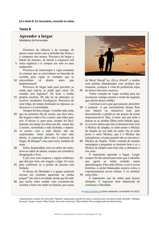 Editável e fotocopiável © Texto | Mensagens 9.o
ano
]
Lê o texto B. Se necessário, consulta as notas.
Texto B
Aprender a largar
Madalena Sá Fernandes
Precisava do silêncio e do sossego, de
passar umas noites sem a melodia das birras e
o compasso dos amuos. Precisava de largar a
batuta de maestro, de deixar a orquestra sob
outra regência e ir compor um solo ao meu
5
andamento.
Precisava de interromper a vigia constante
às crianças que se encavalitam na bancada da
cozinha para vigiar as vontades que se
encavalitam cá dentro antes que
10
despencassem1
.
Precisava de largar tudo para perceber se
ainda aqui estava, se ainda aqui estou. De
manhãs sem logística2
. De fazer a minha
própria mochila. De não ter de antecipar ou
15
resolver incidentes fisiológicos. Precisava de
uma folga, de tempo destinado ao repouso, ao
descanso e à curiosidade.
Sempre fui boa a largar. A minha mãe conta
que no primeiro dia de escola, aos dois anos,
20
lhe larguei a mão e fui a correr, sem olhar para
trás. O deixar ir, para mim, sempre foi fácil.
Quando um amigo me disse um dia: «amar não
é assim», mostrando a mão fechada; e depois:
«é assim» com a mão aberta; não me
25
surpreendeu. Amar sempre foi uma mão
aberta. A expressão abrir mão é sinónimo de
largar, de abnegar3
, mas, para mim, também de
amar.
Solta, desprendida, meio ao sabor do vento,
30
meio ao sabor do alento, sempre me considerei
desapegada e livre.
É por isso com surpresa e algum embaraço
que dou por mim, em viagem, a ligar 18 vezes
para confirmar se o portão da piscina está
35
fechado.
O desejo de liberdade e o apego maternal
travam um combate aguerrido na minha
psique4
. Isto não é novidade; desde que fui mãe
que oscilo entre sonhar com aventurar-me
40
sozinha a fazer um safari no Quénia, por causa
da Meryl Streep5
no África Minha6
, e sonhar
com quintas abandonadas com azulejos por
restaurar, crianças à volta de jardineiras sujas
de lama e biscoitos caseiros.
45
Tenho vontade de viajar sozinha para me
reconectar comigo mesma e medo da angústia
que advém dessa solidão.
Continuo a ser a que quer passear, descobrir
e explorar. A que secretamente deseja ficar
50
sem bateria no telemóvel num país
desconhecido e perder-se em praças de nome
impronunciável. Mas, à noite, dou por mim a
pensar se as minhas filhas terão bebido água,
se os avós sabem que elas só dormem bem com
55
o Mickey de chapéu, se terão posto o Mickey
de chapéu ao seu lado na cama. Ou se terão
posto o outro Mickey, que é o Mickey das
emergências, só para quando não se encontra o
Mickey de chapéu. Tenho vontade de mandar
60
mensagem a perguntar se dormem bem e se o
Mickey de chapéu está entre elas, a abençoar o
seu sono.
É importante aprender a largar. Largar
sempre foi tão natural para mim que é estranho
65
que agora se tenha tornado numa
aprendizagem. Elas estão felizes, a ouvir novas
histórias, a serem balançadas noutros colos, a
experimentarem novas rotinas. E eu também
estou feliz.
70
É importante sair do ninho para buscar
alimento. E regressar bem abastecida de
confiança e liberdade.
in https://publico.pt (texto adaptado; consultado em 2022).
1 despencassem: caíssem de muito alto; 2 logística: organização e gestão de meios e materiais para uma determinada atividade; 3 abnegar:
renunciar; 4 psique: mente; 5 Meryl Streep: atriz norte-americana; 6 África Minha: filme protagonizado por Meryl Streep.
 