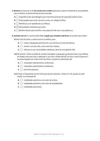 Editável e fotocopiável © Texto | Mensagens 9.o
ano
3. Numera as frases de 1 a 5, de acordo com a ordem pela qual a autora vai fazendo as suas partilhas
com os leitores. A primeira frase já está numerada.
A. Importância das aprendizagens que momentos pontuais de separação podem trazer.
B. Preocupações que sente, durante a noite, em relação às filhas.
C. Referência a um episódio da sua infância.
D. Necessidades individuais que sente.
E. Batalha interior para conciliar o seu papel de mãe com o seu próprio eu.
4. Assinala com um , nos itens 4.1 a 4.3, a opção que completa cada frase, de acordo com o texto.
4.1 No início do texto, a autora recorre à anáfora, para:
A. mostrar desagrado pelo facto de a sua família ser muito barulhenta.
B. reviver o seu dia a dia, numa casa com crianças.
C. reforçar as suas necessidades individuais, além do seu papel de mãe.
4.2 No excerto «Tenho vontade de mandar mensagem a perguntar se dormem bem e se o Mickey
de chapéu está entre elas, a abençoar o seu sono.» (linhas 60-63), em que a autora expressa a
sua preocupação com o bem-estar das filhas, as palavras sublinhadas são
A. conjunções subordinativas condicionais.
B. conjunções subordinativas completivas.
C. pronomes pessoais.
4.3 A frase «É importante sair do ninho para buscar alimento.» (linhas 71-72), quanto ao valor
modal, é um exemplo de
A. modalidade epistémica com valor de certeza.
B. modalidade epistémica com valor de probabilidade.
C. modalidade apreciativa.
1
 