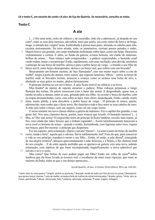 Editável e fotocopiável © Texto | Mensagens 9.o
ano
Lê o texto C, um excerto do conto «A aia» de Eça de Queirós. Se necessário, consulta as notas.
Texto C
A aia
5
10
15
20
25
30
35
[…] Ora uma noite, noite de silêncio e de escuridão, indo ela a adormecer, já despida no seu
catre1
, entre os seus dois meninos, adivinhou, mais que sentiu, um certo rumor de ferro e de briga,
longe, à entrada dos vergéis2
reais. Embrulhada à pressa num pano, atirando os cabelos para trás,
escutou ansiosamente. Na terra areada, entre os jasmineiros, corriam passos pesados e rudes.
Depois houve um gemido, um corpo tombando molemente sobre lajes, como um fardo. Descerrou
violentamente a cortina. E além, ao fundo da galeria, avistou homens, um clarão de lanternas,
brilhos de armas… Num relance tudo compreendeu – o palácio surpreendido, o bastardo cruel
vindo roubar, matar o seu príncipe! Então, rapidamente, sem uma vacilação, uma dúvida, arrebatou
o príncipe do seu berço de marfim, atirou-o para o pobre berço de verga – e tirando o seu filho do
berço servil, entre beijos desesperados, deitou-o no berço real, que cobriu com um brocado3
.
Bruscamente um homem enorme, de face flamejante4
, com um manto negro sobre a cota de
malha5
, surgiu à porta da câmara, entre outros, que erguiam lanternas. Olhou – correu ao berço de
marfim onde os brocados luziam, arrancou a criança, como se arranca uma bolsa de oiro, e,
abafando os seus gritos no manto, abalou furiosamente.
O príncipe dormia no seu novo berço. A ama ficara imóvel no silêncio e na treva.
Mas brados6
de alarme de repente atroaram o palácio. Pelas vidraças perpassou o longo
flamejar das tochas. Os pátios ressoavam com o bater das armas. E desgrenhada, quase nua, a
rainha invadiu a câmara, entre as aias, gritando pelo seu filho. Ao avistar o berço de marfim, com
as roupas desmanchadas, vazio, caiu sobre as lajes, num choro, despedaçada. Então, calada, muito
lenta, muito pálida, a ama descobriu o pobre berço de verga… O príncipe lá estava, quieto,
adormecido, num sonho que o fazia sorrir, lhe iluminava toda a face entre os seus cabelos de ouro.
A mãe caiu sobre o berço, com um suspiro, como cai um corpo morto.
E nesse instante um novo clamor abalou a galeria de mármore. Era o capitão dos guardas, a sua
gente fiel. Nos seus clamores havia, porém, mais tristeza que triunfo. O bastardo morrera! […]
Mas, ai! Dor sem nome! O corpozinho tenro do príncipe lá ficara também, envolto num manto, já
frio, roxo ainda das mãos ferozes que o tinham esganado!... Assim tumultuosamente lançavam a
nova cruel os homens de armas – quando a rainha, deslumbrada, com lágrimas entre risos, ergueu
nos braços, para lho mostrar, o príncipe que despertara.
Foi um espanto, uma aclamação. Quem o salvara? Quem?... Lá estava junto do berço de marfim
vazio, muda e hirta7
, aquela que o salvara. Serva sublimemente leal! Fora ela que, para conservar
a vida ao seu príncipe, mandara à morte o seu filho... Então, só então, a mãe ditosa8
, emergindo
da sua alegria extática9
, abraçou apaixonadamente a mãe dolorosa, e a beijou, e lhe chamou irmã
do seu coração… E de entre aquela multidão que se apertava na galeria veio uma nova, ardente
aclamação, com súplicas de que fosse recompensada, magnificamente, a serva admirável que
salvara o rei e o reino.
Mas como? Que bolsas de ouro podem pagar um filho? Então um velho de casta10
nobre
lembrou que ela fosse levada ao tesouro real, e escolhesse de entre essas riquezas, que eram as
maiores da Índia, todas as que o seu desejo apetecesse…
Eça de Queirós, «A aia», in Contos, Porto Editora, 2011, pp. 159-161.
1 catre: leito ou cama pobre; 2 vergéis: jardins ou pomares; 3 brocado: tecido de seda com fios de ouro ou prata; 4 flamejante:
que parece lançar chamas; 5 cota de malha: armadura feita de malhas de metal entrelaçadas; 6 brados: gritos; 7 hirta: sem se
mexer, petrificada; 8 ditosa: afortunada, feliz; 9 extática: admirada, extasiada; 10 casta: origem, linhagem.
 