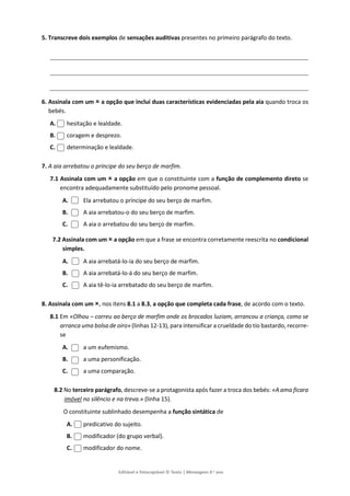 Editável e fotocopiável © Texto | Mensagens 9.o
ano
5. Transcreve dois exemplos de sensações auditivas presentes no primeiro parágrafo do texto.
6. Assinala com um  a opção que inclui duas características evidenciadas pela aia quando troca os
bebés.
A. hesitação e lealdade.
B. coragem e desprezo.
C. determinação e lealdade.
7. A aia arrebatou o príncipe do seu berço de marfim.
7.1 Assinala com um  a opção em que o constituinte com a função de complemento direto se
encontra adequadamente substituído pelo pronome pessoal.
A. Ela arrebatou o príncipe do seu berço de marfim.
B. A aia arrebatou-o do seu berço de marfim.
C. A aia o arrebatou do seu berço de marfim.
7.2 Assinala com um  a opção em que a frase se encontra corretamente reescrita no condicional
simples.
A. A aia arrebatá-lo-ia do seu berço de marfim.
B. A aia arrebatá-lo-á do seu berço de marfim.
C. A aia tê-lo-ia arrebatado do seu berço de marfim.
8. Assinala com um , nos itens 8.1 a 8.3, a opção que completa cada frase, de acordo com o texto.
8.1 Em «Olhou – correu ao berço de marfim onde os brocados luziam, arrancou a criança, como se
arranca uma bolsa de oiro» (linhas 12-13), para intensificar a crueldade do tio bastardo, recorre-
se
A. a um eufemismo.
B. a uma personificação.
C. a uma comparação.
8.2 No terceiro parágrafo, descreve-se a protagonista após fazer a troca dos bebés: «A ama ficara
imóvel no silêncio e na treva.» (linha 15).
O constituinte sublinhado desempenha a função sintática de
A. predicativo do sujeito.
B. modificador (do grupo verbal).
C. modificador do nome.
 
