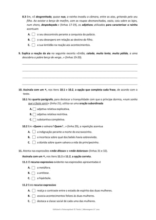 Editável e fotocopiável © Texto | Mensagens 9.o
ano
8.3 Em, «E desgrenhada, quase nua, a rainha invadiu a câmara, entre as aias, gritando pelo seu
filho. Ao avistar o berço de marfim, com as roupas desmanchadas, vazio, caiu sobre as lajes,
num choro, despedaçada.» (linhas 17-19), os adjetivos utilizados para caracterizar a rainha
acentuam
A. o seu descontrolo perante a conquista do palácio.
B. o seu desespero em relação ao destino do filho.
C. a sua lentidão na reação aos acontecimentos.
9. Explica a reação da aia no seguinte excerto «Então, calada, muito lenta, muito pálida, a ama
descobriu o pobre berço de verga…» (linhas 19-20).
10. Assinala com um , nos itens 10.1 e 10.2, a opção que completa cada frase, de acordo com o
texto.
10.1 No quarto parágrafo, para destacar a tranquilidade com que o príncipe dormia, «num sonho
que o fazia sorrir» (linha 21), utiliza-se uma oração subordinada
A. adjetiva relativa explicativa.
B. adjetiva relativa restritiva.
C. substantiva completiva.
10.2 Em «Quem o salvara? Quem?...» (linha 29), a repetição acentua
A. a indignação perante a morte do escravozinho.
B. a incerteza sobre qual dos bebés havia sobrevivido.
C. a dúvida sobre quem salvara a vida do principezinho.
11. Atenta nas expressões «mãe ditosa» e «mãe dolorosa» (linhas 31 e 32).
Assinala com um , nos itens 11.1 e 11.2, a opção correta.
11.1 O recurso expressivo evidente nas expressões apresentadas é
A. a metáfora.
B. a antítese.
C. a hipérbole.
11.2 Este recurso expressivo
A. realça o contraste entre o estado de espírito das duas mulheres.
B. associa acontecimentos felizes às duas mulheres.
C. destaca a classe social de cada uma das mulheres.
 