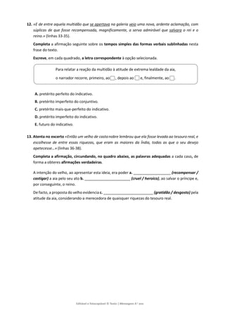 Editável e fotocopiável © Texto | Mensagens 9.o
ano
12. «E de entre aquela multidão que se apertava na galeria veio uma nova, ardente aclamação, com
súplicas de que fosse recompensada, magnificamente, a serva admirável que salvara o rei e o
reino.» (linhas 33-35).
Completa a afirmação seguinte sobre os tempos simples das formas verbais sublinhadas nesta
frase do texto.
Escreve, em cada quadrado, a letra correspondente à opção selecionada.
A. pretérito perfeito do indicativo.
B. pretérito imperfeito do conjuntivo.
C. pretérito mais-que-perfeito do indicativo.
D. pretérito imperfeito do indicativo.
E. futuro do indicativo.
13. Atenta no excerto «Então um velho de castanobre lembrou que ela fosse levada ao tesouro real, e
escolhesse de entre essas riquezas, que eram as maiores da Índia, todas as que o seu desejo
apetecesse…» (linhas 36-38).
Completa a afirmação, circundando, no quadro abaixo, as palavras adequadas a cada caso, de
forma a obteres afirmações verdadeiras.
A intenção do velho, ao apresentar esta ideia, era poder a. __________________ (recompensar /
castigar) a aia pelo seu ato b. ______________________ (cruel / heroico), ao salvar o príncipe e,
por conseguinte, o reino.
De facto, a proposta do velho evidencia c. ________________________ (gratidão / desgosto) pela
atitude da aia, considerando-a merecedora de quaisquer riquezas do tesouro real.
Para relatar a reação da multidão à atitude de extrema lealdade da aia,
o narrador recorre, primeiro, ao , depois ao e, finalmente, ao .
 