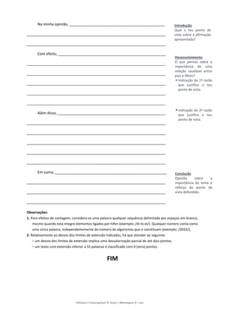 Editável e fotocopiável © Texto | Mensagens 9.o
ano
Na minha opinião, ______________________________________________
___________________________________________________________________
___________________________________________________________________
Com efeito, ____________________________________________________
___________________________________________________________________
___________________________________________________________________
___________________________________________________________________
___________________________________________________________________
___________________________________________________________________
Além disso, ____________________________________________________
___________________________________________________________________
___________________________________________________________________
___________________________________________________________________
___________________________________________________________________
___________________________________________________________________
Em suma, ______________________________________________________
___________________________________________________________________
___________________________________________________________________
___________________________________________________________________
Observações:
1. Para efeitos de contagem, considera-se uma palavra qualquer sequência delimitada por espaços em branco,
mesmo quando esta integre elementos ligados por hífen (exemplo: /di-lo-ei/). Qualquer número conta como
uma única palavra, independentemente do número de algarismos que o constituam (exemplo: /2022/).
2. Relativamente ao desvio dos limites de extensão indicados, há que atender ao seguinte:
– um desvio dos limites de extensão implica uma desvalorização parcial de até dois pontos;
– um texto com extensão inferior a 55 palavras é classificado com 0 (zero) pontos.
FIM
Introdução
Qual o teu ponto de
vista sobre a afirmação
apresentada?
Desenvolvimento
O que pensas sobre a
importância de uma
relação saudável entre
pais e filhos?
 Indicação da 1ª razão
que justifica o teu
ponto de vista.
 Indicação da 2ª razão
que justifica o teu
ponto de vista.
Conclusão
Opinião sobre a
importância do tema e
reforço do ponto de
vista defendido.
 