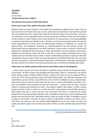 Editável e fotocopiável © Texto | Mensagens 9.o
ano
SOLUÇÕES
TEXTO A
[Transcrição]
«O olhar dos pais para os filhos»
Esta semana vamos percorrer diferentes olhares.
Como é que os pais, Vítor, podem olhar para os filhos?
Podemos olhar de muitas maneiras e em função das circunstâncias, algumas vezes. O que é que eu
quero dizer com isto? Quero dizer que, às vezes, precisamos de óculos para os ver da forma que eles
são e do tamanho que têm, muitas vezes vemo-los de tamanho maior do que eles têm e isto tem a
ver, claramente, com as expectativas que se criam acerca do que é ter filhos e como é que eles realizam
ou não realizam os nossos sonhos, como é que nós temos um compromisso e uma responsabilidade
no processo educacional em relação a eles e, de facto, isso faz com que possam existir viés, possam
existir enviesamentos na forma como, em determinado momentos, os podemos ver, porque, de
alguma forma, nós desejamos consciente ou inconscientemente que eles possam cumprir um
determinado nível de expectativas e isso pode condicionar a forma como os vemos e a forma como
desejamos ou projetamos neles coisas que, às vezes, não realizámos em nós e achamos e queremos e
exigimos que eles possam realizar por nós ou para nós e, nesse sentido, precisamos de ter muito
cuidado para que este olhar seja um olhar o menos condicionado possível por aquilo que são estes
enviesamentos que eu estava a referir para que eles possam ser olhados tal qual são, com o caminho
que têm que percorrer e não propriamente cumprindo ou andando pelos nossos pés, andando pelos
pés deles através de um olhar o mais isento possível para que o caminho de realização seja o deles.
Como é que nós, adultos, podemos olhar para os nossos filhos, hoje em dia, Margarida…
… estava, estava a pensar em mistura de sabores e, portanto, estava a pensar em mistura de olhares.
Em princípio, um filho é sempre uma perspetiva de eternização. Pode ser, obviamente, uma falácia,
enfim, porque, porque os filhos também morrem e, depois, eternizam-se nos seus próprios filhos e,
enfim, por aí fora, mas esta primeira coisa é a semente de eternização, misturada com esperança, com
expectativas, que são, de facto, coisas diferentes, com um olhar a realidade, às vezes, enviesado pelo,
pelo enorme amor. Eu não me custa muito dizer isto, que é, o amor é descendente, quer dizer, e há…
aqui, um bocadinho esta consciência de que, tem que haver, … porque é por isso que a natureza
prepara as pessoas para perderem os pais e não prepara ninguém para perder os filhos, porque,
porque de facto, é assim, é muito cru, é muito seco dizer os pais gostam mais dos filhos do que os
filhos gostam dos pais, é muito seco dizer isso, até porque nós temos a consciência do quanto
gostamos dos nossos pais também, portanto custa, custa dizer as coisas assim, mas é verdade que este
grande amor que permite dar a vida pode enviesar o olhar puro para os filhos. O desejável é que se
consiga ver com lucidez. O possível, às vezes, é perder um bocadinho a lucidez e ver maior, como o
Vítor dizia, mas continuar a ver com aquela responsabilidade de ser, de ser a rede, caso haja uma
queda, para poder segurar sem que doa assim tanto, embora, às vezes, também seja possível deixar
cair.
in https://www.tsf.pt/programa/pensamento-cruzado/emissao/o-olhar-dos-pais-para-os-filhos-
5785867.html (excerto até aos 03:48 min)
1.
1.1 A; D; E.
2.
2.1 C; 2.2 A; 2.3 B.
 