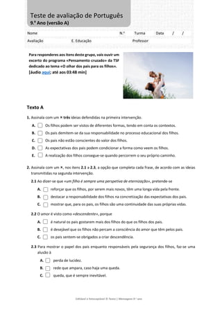 Editável e fotocopiável © Texto | Mensagens 9.o
ano
Para responderes aos itens deste grupo, vais ouvir um
excerto do programa «Pensamento cruzado» da TSF
dedicado ao tema «O olhar dos pais para os filhos».
[áudio aqui; até aos 03:48 min]
Texto A
1. Assinala com um  três ideias defendidas na primeira intervenção.
A. Os filhos podem ser vistos de diferentes formas, tendo em conta os contextos.
B. Os pais demitem-se da sua responsabilidade no processo educacional dos filhos.
C. Os pais não estão conscientes do valor dos filhos.
D. As expectativas dos pais podem condicionar a forma como veem os filhos.
E. A realização dos filhos consegue-se quando percorrem o seu próprio caminho.
2. Assinala com um , nos itens 2.1 a 2.3, a opção que completa cada frase, de acordo com as ideias
transmitidas na segunda intervenção.
2.1 Ao dizer-se que «um filho é sempre uma perspetiva de eternização», pretende-se
A. reforçar que os filhos, por serem mais novos, têm uma longa vida pela frente.
B. destacar a responsabilidade dos filhos na concretização das expectativas dos pais.
C. mostrar que, para os pais, os filhos são uma continuidade das suas próprias vidas.
2.2 O amor é visto como «descendente», porque
A. é natural os pais gostarem mais dos filhos do que os filhos dos pais.
B. é desejável que os filhos não percam a consciência do amor que têm pelos pais.
C. os pais sentem-se obrigados a criar descendência.
2.3 Para mostrar o papel dos pais enquanto responsáveis pela segurança dos filhos, faz-se uma
alusão à
A. perda de lucidez.
B. rede que ampara, caso haja uma queda.
C. queda, que é sempre inevitável.
Nome N.o
Turma Data / /
Avaliação E. Educação Professor
Teste de avaliação de Português
9.º Ano (versão A)
 
