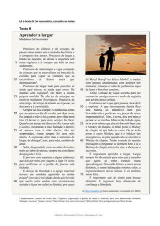 Editável e fotocopiável © Texto | Mensagens 9.o
ano
]
Lê o texto B. Se necessário, consulta as notas.
Texto B
Aprender a largar
Madalena Sá Fernandes
Precisava do silêncio e do sossego, de
passar umas noites sem a melodia das birras e
o compasso dos amuos. Precisava de largar a
batuta de maestro, de deixar a orquestra sob
outra regência e ir compor um solo ao meu
5
andamento.
Precisava de interromper a vigia constante
às crianças que se encavalitam na bancada da
cozinha para vigiar as vontades que se
encavalitam cá dentro antes que
10
despencassem1
.
Precisava de largar tudo para perceber se
ainda aqui estava, se ainda aqui estou. De
manhãs sem logística2
. De fazer a minha
própria mochila. De não ter de antecipar ou
15
resolver incidentes fisiológicos. Precisava de
uma folga, de tempo destinado ao repouso, ao
descanso e à curiosidade.
Sempre fui boa a largar. A minha mãe conta
que no primeiro dia de escola, aos dois anos,
20
lhe larguei a mão e fui a correr, sem olhar para
trás. O deixar ir, para mim, sempre foi fácil.
Quando um amigo me disse um dia: «amar não
é assim», mostrando a mão fechada; e depois:
«é assim» com a mão aberta; não me
25
surpreendeu. Amar sempre foi uma mão
aberta. A expressão abrir mão é sinónimo de
largar, de abnegar3
, mas, para mim, também de
amar.
Solta, desprendida, meio ao sabor do vento,
30
meio ao sabor do alento, sempre me considerei
desapegada e livre.
É por isso com surpresa e algum embaraço
que dou por mim, em viagem, a ligar 18 vezes
para confirmar se o portão da piscina está
35
fechado.
O desejo de liberdade e o apego maternal
travam um combate aguerrido na minha
psique4
. Isto não é novidade; desde que fui mãe
que oscilo entre sonhar com aventurar-me
40
sozinha a fazer um safari no Quénia, por causa
da Meryl Streep5
no África Minha6
, e sonhar
com quintas abandonadas com azulejos por
restaurar, crianças à volta de jardineiras sujas
de lama e biscoitos caseiros.
45
Tenho vontade de viajar sozinha para me
reconectar comigo mesma e medo da angústia
que advém dessa solidão.
Continuo a ser a que quer passear, descobrir
e explorar. A que secretamente deseja ficar
50
sem bateria no telemóvel num país
desconhecido e perder-se em praças de nome
impronunciável. Mas, à noite, dou por mim a
pensar se as minhas filhas terão bebido água,
se os avós sabem que elas só dormem bem com
55
o Mickey de chapéu, se terão posto o Mickey
de chapéu ao seu lado na cama. Ou se terão
posto o outro Mickey, que é o Mickey das
emergências, só para quando não se encontra o
Mickey de chapéu. Tenho vontade de mandar
60
mensagem a perguntar se dormem bem e se o
Mickey de chapéu está entre elas, a abençoar o
seu sono.
É importante aprender a largar. Largar
sempre foi tão natural para mim que é estranho
65
que agora se tenha tornado numa
aprendizagem. Elas estão felizes, a ouvir novas
histórias, a serem balançadas noutros colos, a
experimentarem novas rotinas. E eu também
estou feliz.
70
É importante sair do ninho para buscar
alimento. E regressar bem abastecida de
confiança e liberdade.
in https://publico.pt (texto adaptado; consultado em 2022).
1 despencassem: caíssem de muito alto; 2 logística: organização e gestão de meios e materiais para uma determinada atividade;
3 abnegar: renunciar; 4 psique: mente; 5 Meryl Streep: atriz norte-americana; 6 África Minha: filme protagonizado por Meryl Streep.
 