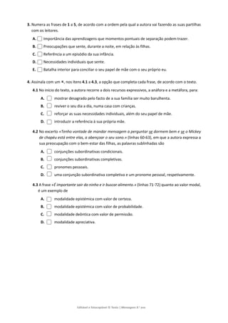 Editável e fotocopiável © Texto | Mensagens 9.o
ano
3. Numera as frases de 1 a 5, de acordo com a ordem pela qual a autora vai fazendo as suas partilhas
com os leitores.
A. Importância das aprendizagens que momentos pontuais de separação podem trazer.
B. Preocupações que sente, durante a noite, em relação às filhas.
C. Referência a um episódio da sua infância.
D. Necessidades individuais que sente.
E. Batalha interior para conciliar o seu papel de mãe com o seu próprio eu.
4. Assinala com um , nos itens 4.1 a 4.3, a opção que completa cada frase, de acordo com o texto.
4.1 No início do texto, a autora recorre a dois recursos expressivos, a anáfora e a metáfora, para:
A. mostrar desagrado pelo facto de a sua família ser muito barulhenta.
B. reviver o seu dia a dia, numa casa com crianças.
C. reforçar as suas necessidades individuais, além do seu papel de mãe.
D. introduzir a referência à sua própria mãe.
4.2 No excerto «Tenho vontade de mandar mensagem a perguntar se dormem bem e se o Mickey
de chapéu está entre elas, a abençoar o seu sono.» (linhas 60-63), em que a autora expressa a
sua preocupação com o bem-estar das filhas, as palavras sublinhadas são
A. conjunções subordinativas condicionais.
B. conjunções subordinativas completivas.
C. pronomes pessoais.
D. uma conjunção subordinativa completiva e um pronome pessoal, respetivamente.
4.3 A frase «É importante sair do ninho e ir buscar alimento.» (linhas 71-72) quanto ao valor modal,
é um exemplo de
A. modalidade epistémica com valor de certeza.
B. modalidade epistémica com valor de probabilidade.
C. modalidade deôntica com valor de permissão.
D. modalidade apreciativa.
 